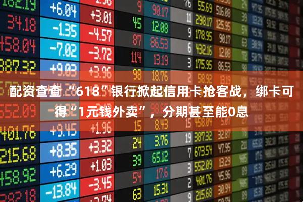 配资查查 “618”银行掀起信用卡抢客战，绑卡可得“1元钱外卖”，分期甚至能0息