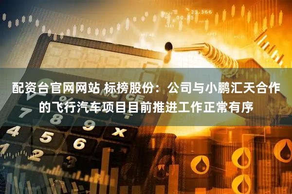 配资台官网网站 标榜股份：公司与小鹏汇天合作的飞行汽车项目目前推进工作正常有序