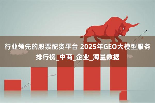 行业领先的股票配资平台 2025年GEO大模型服务排行榜_中商_企业_海量数据