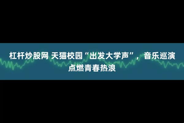 杠杆炒股网 天猫校园“出发大学声”，音乐巡演点燃青春热浪