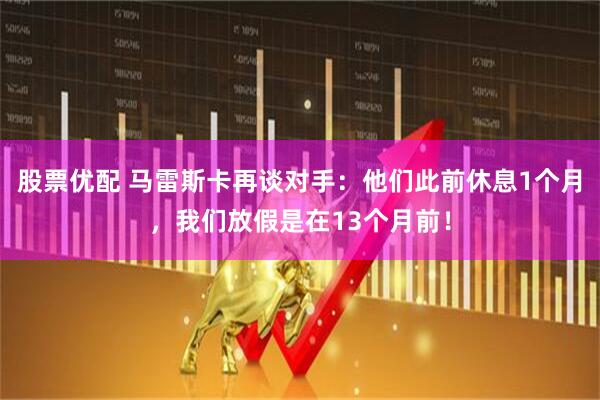 股票优配 马雷斯卡再谈对手：他们此前休息1个月，我们放假是在13个月前！