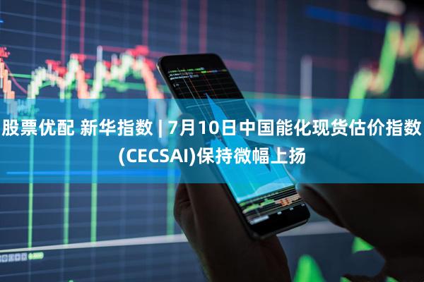股票优配 新华指数 | 7月10日中国能化现货估价指数(CECSAI)保持微幅上扬