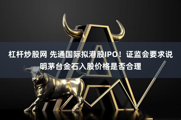 杠杆炒股网 先通国际拟港股IPO！证监会要求说明茅台金石入股价格是否合理
