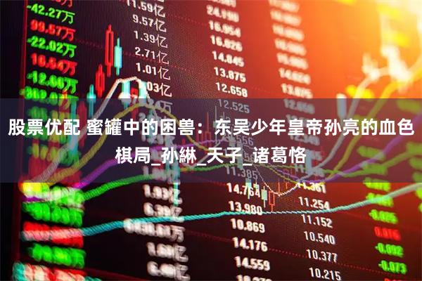 股票优配 蜜罐中的困兽：东吴少年皇帝孙亮的血色棋局_孙綝_天子_诸葛恪