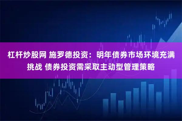 杠杆炒股网 施罗德投资：明年债券市场环境充满挑战 债券投资需采取主动型管理策略