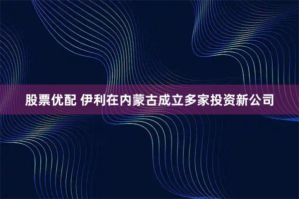 股票优配 伊利在内蒙古成立多家投资新公司