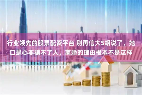 行业领先的股票配资平台 别再信大S胡说了，她口是心非骗不了人，离婚的理由根本不是这样