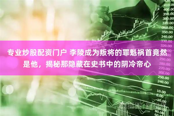 专业炒股配资门户 李陵成为叛将的罪魁祸首竟然是他,揭秘那隐藏在史书中的阴冷帝心