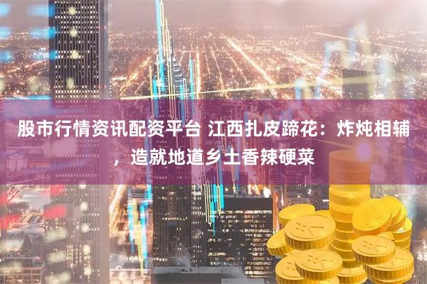 股市行情资讯配资平台 江西扎皮蹄花：炸炖相辅，造就地道乡土香辣硬菜