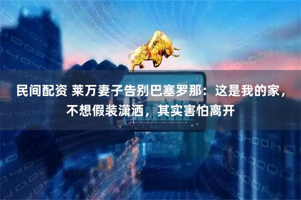 民间配资 莱万妻子告别巴塞罗那：这是我的家，不想假装潇洒，其实害怕离开
