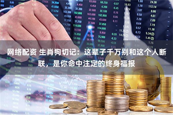 网络配资 生肖狗切记：这辈子千万别和这个人断联，是你命中注定的终身福报