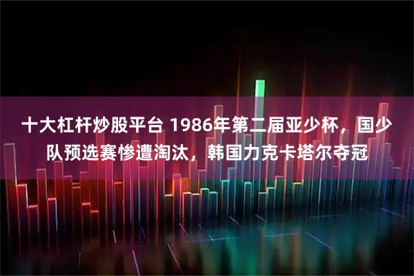 十大杠杆炒股平台 1986年第二届亚少杯，国少队预选赛惨遭淘汰，韩国力克卡塔尔夺冠