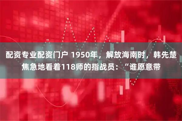 配资专业配资门户 1950年，解放海南时，韩先楚焦急地看着118师的指战员：“谁愿意带