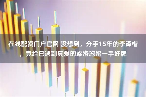 在线配资门户官网 没想到，分手15年的李泽楷，竟给已遇到真爱的梁洛施留一手好牌